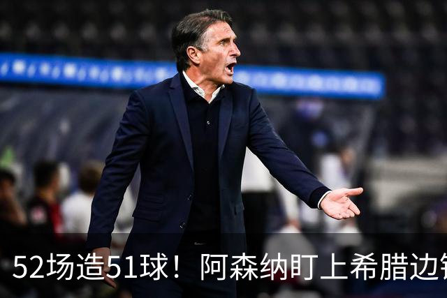 52场造51球！阿森纳盯上希腊边锋，3500万英镑或创比甲纪录