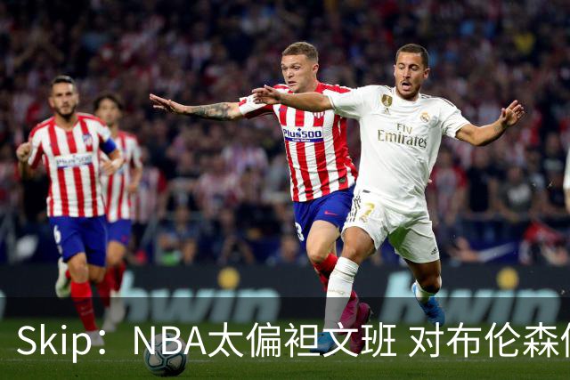 Skip：NBA太偏袒文班 对布伦森做出扎扎垫伦纳德脚的动作却没被吹